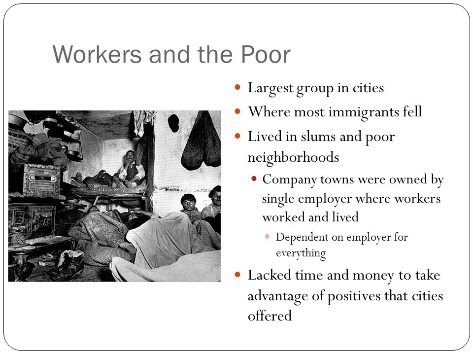 Workers and the Poor Largest group in cities Where most immigrants fell Lived in slums and poor neighborhoods Company towns were owned by single employer where workers worked and lived Dependent on employer for everything Lacked time and money to take advantage of positives that cities offered