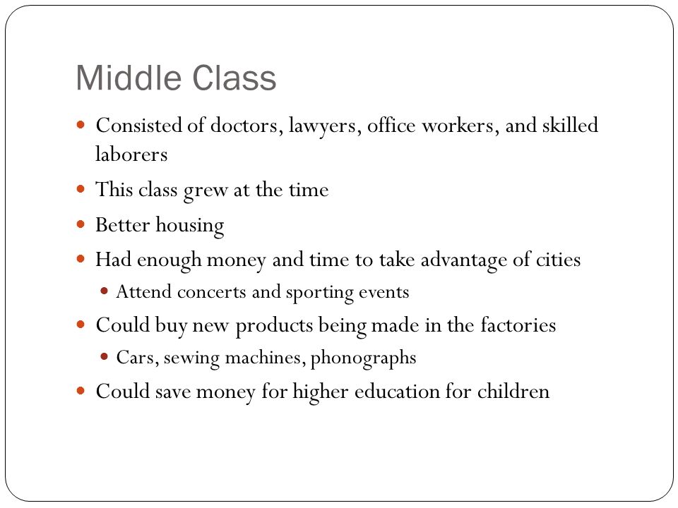 Middle Class Consisted of doctors, lawyers, office workers, and skilled laborers This class grew at the time Better housing Had enough money and time to take advantage of cities Attend concerts and sporting events Could buy new products being made in the factories Cars, sewing machines, phonographs Could save money for higher education for children
