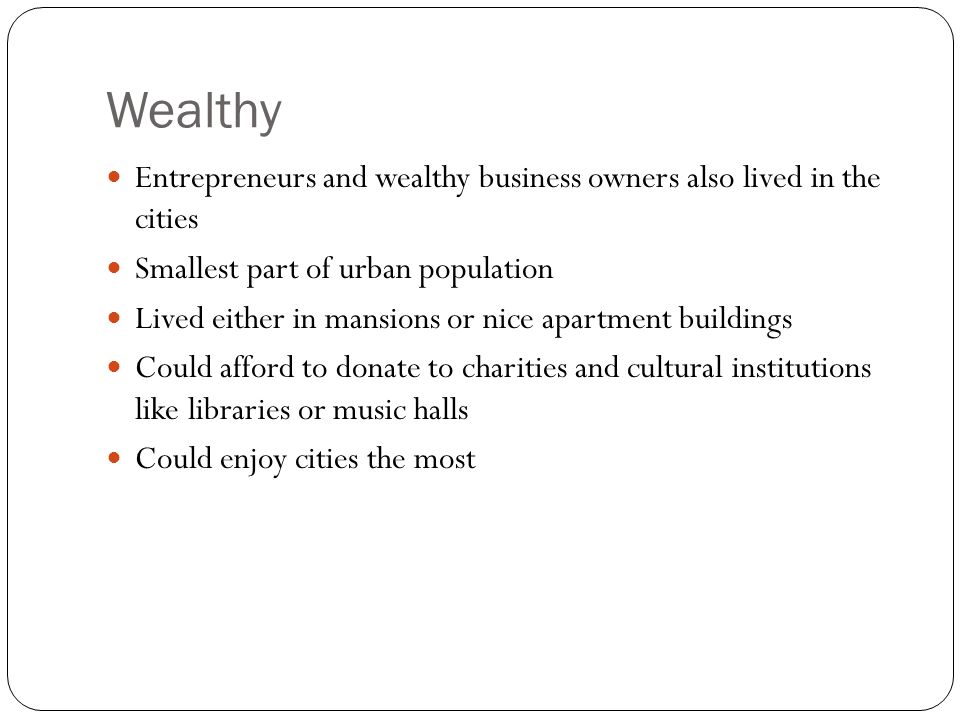 Wealthy Entrepreneurs and wealthy business owners also lived in the cities Smallest part of urban population Lived either in mansions or nice apartment buildings Could afford to donate to charities and cultural institutions like libraries or music halls Could enjoy cities the most