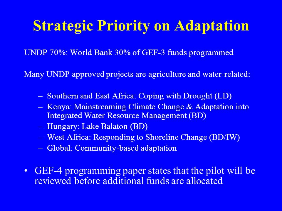 Strategic Priority on Adaptation UNDP 70%: World Bank 30% of GEF-3 funds programmed Many UNDP approved projects are agriculture and water-related: –Southern and East Africa: Coping with Drought (LD) –Kenya: Mainstreaming Climate Change & Adaptation into Integrated Water Resource Management (BD) –Hungary: Lake Balaton (BD) –West Africa: Responding to Shoreline Change (BD/IW) –Global: Community-based adaptation GEF-4 programming paper states that the pilot will be reviewed before additional funds are allocated