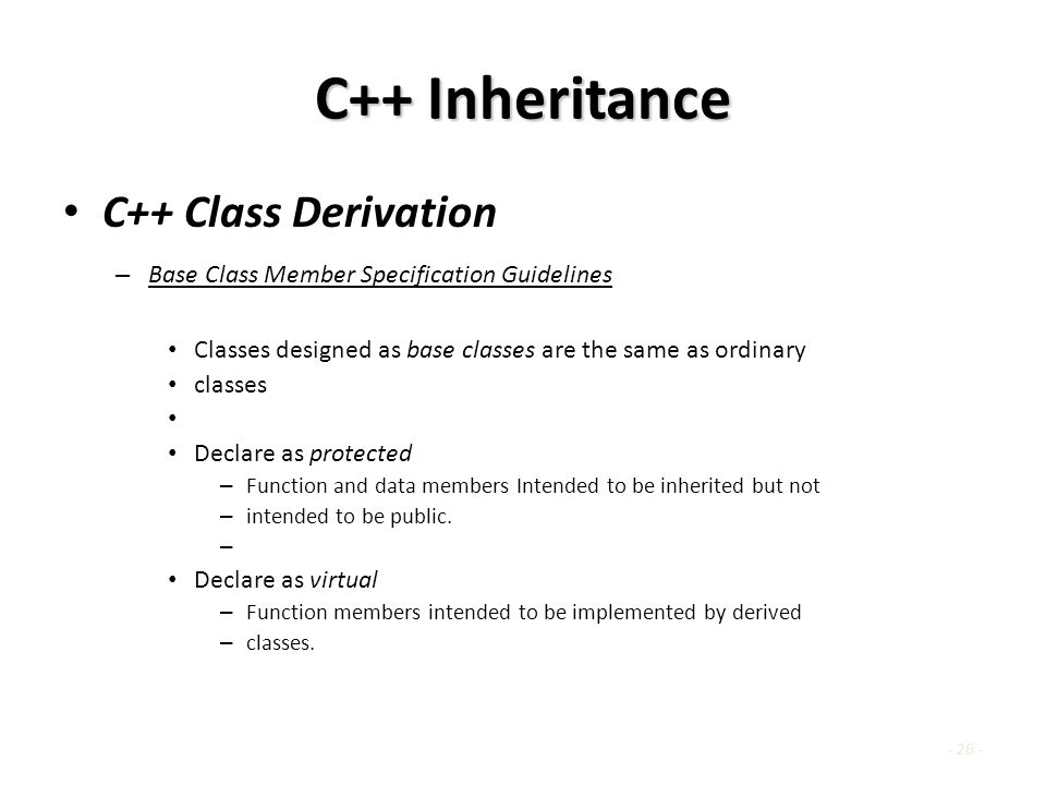 C++ Inheritance C++ Class Derivation – Base Class Member Specification Guidelines Classes designed as base classes are the same as ordinary classes Declare as protected – Function and data members Intended to be inherited but not – intended to be public.