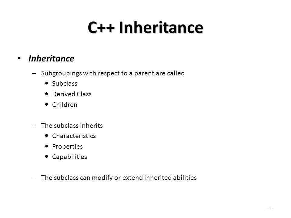 - 4 - C++ Inheritance Inheritance – Subgroupings with respect to a parent are called  Subclass  Derived Class  Children – The subclass Inherits  Characteristics  Properties  Capabilities – The subclass can modify or extend inherited abilities