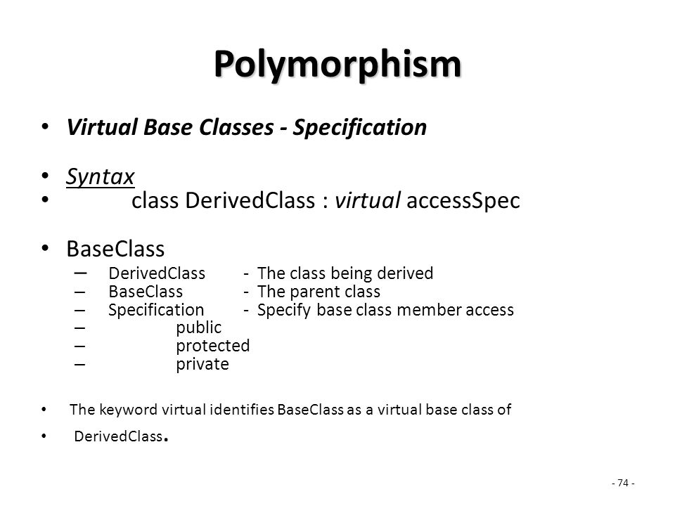 Polymorphism Virtual Base Classes - Specification Syntax class DerivedClass : virtual accessSpec BaseClass – DerivedClass - The class being derived – BaseClass- The parent class – Specification- Specify base class member access – public – protected – private The keyword virtual identifies BaseClass as a virtual base class of DerivedClass.
