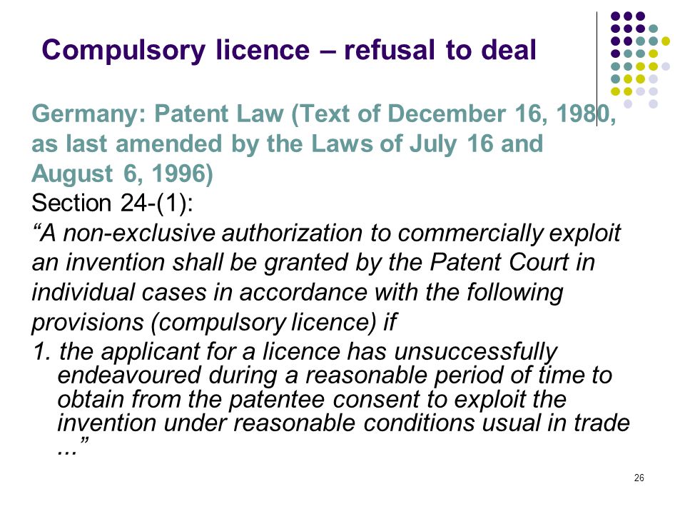 26 Compulsory licence – refusal to deal Germany: Patent Law (Text of December 16, 1980, as last amended by the Laws of July 16 and August 6, 1996) Section 24-(1): A non-exclusive authorization to commercially exploit an invention shall be granted by the Patent Court in individual cases in accordance with the following provisions (compulsory licence) if 1.