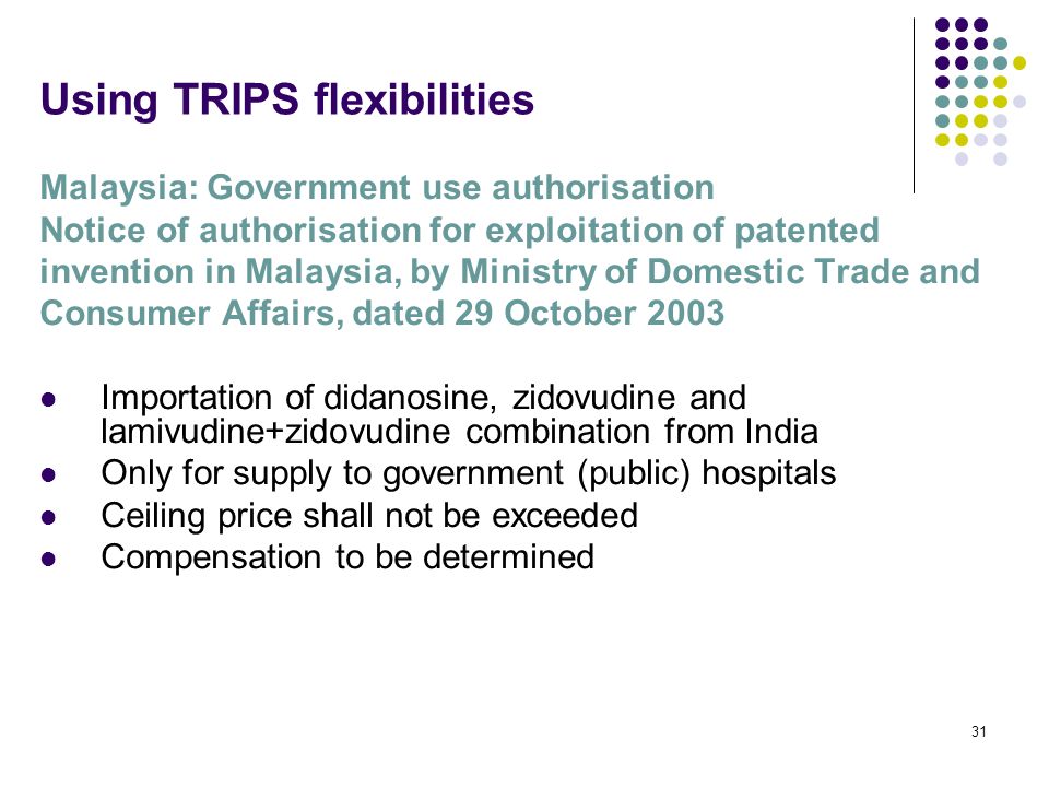 31 Using TRIPS flexibilities Malaysia: Government use authorisation Notice of authorisation for exploitation of patented invention in Malaysia, by Ministry of Domestic Trade and Consumer Affairs, dated 29 October 2003 Importation of didanosine, zidovudine and lamivudine+zidovudine combination from India Only for supply to government (public) hospitals Ceiling price shall not be exceeded Compensation to be determined