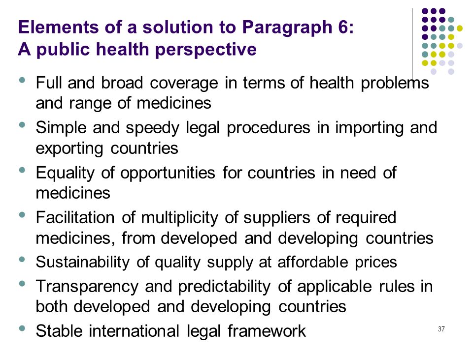 37 Elements of a solution to Paragraph 6: A public health perspective Full and broad coverage in terms of health problems and range of medicines Simple and speedy legal procedures in importing and exporting countries Equality of opportunities for countries in need of medicines Facilitation of multiplicity of suppliers of required medicines, from developed and developing countries Sustainability of quality supply at affordable prices Transparency and predictability of applicable rules in both developed and developing countries Stable international legal framework