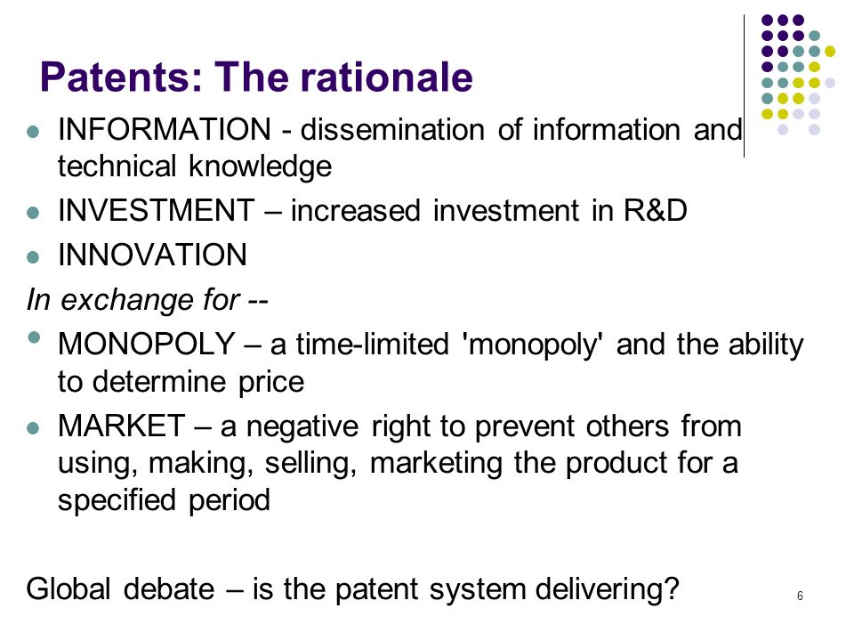 6 Patents: The rationale INFORMATION - dissemination of information and technical knowledge INVESTMENT – increased investment in R&D INNOVATION In exchange for -- MONOPOLY – a time-limited monopoly and the ability to determine price MARKET – a negative right to prevent others from using, making, selling, marketing the product for a specified period Global debate – is the patent system delivering