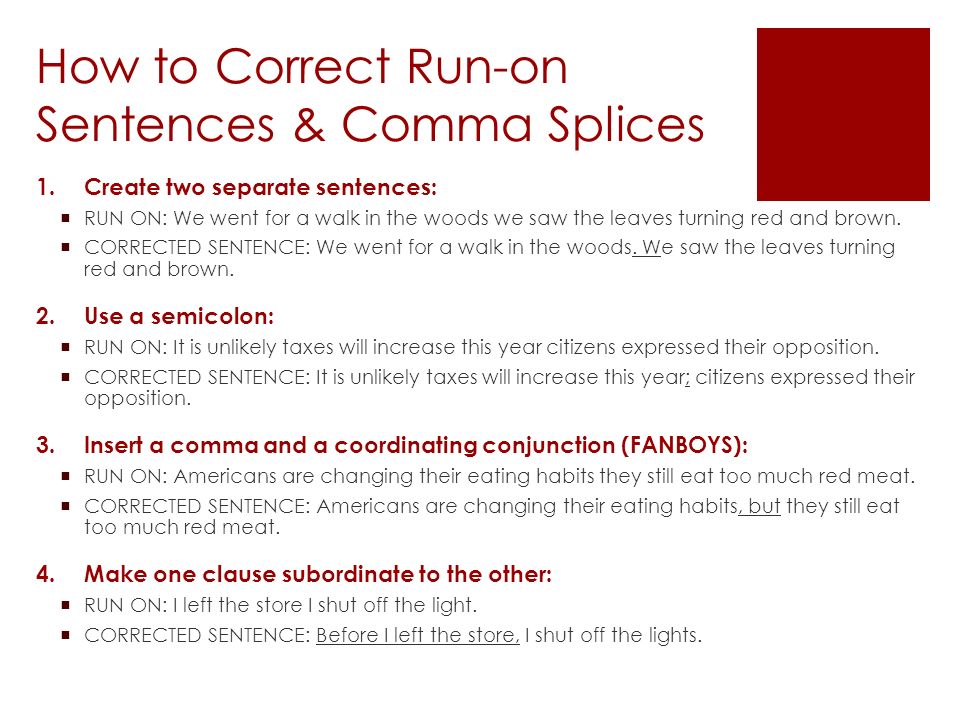 How to Correct Run-on Sentences & Comma Splices 1.Create two separate sentences:  RUN ON: We went for a walk in the woods we saw the leaves turning red and brown.