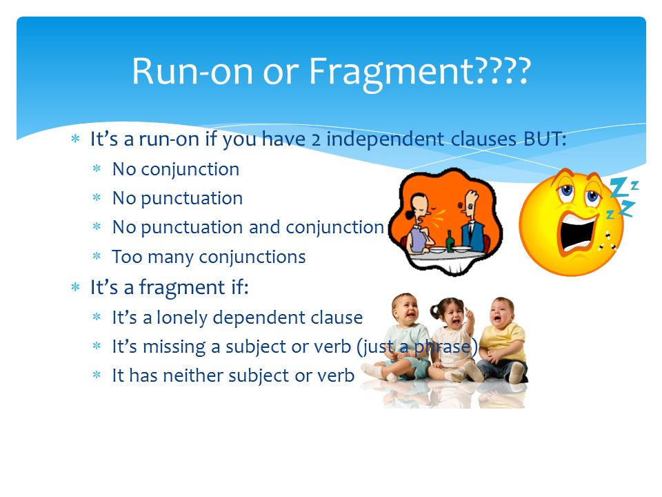  It’s a run-on if you have 2 independent clauses BUT:  No conjunction  No punctuation  No punctuation and conjunction  Too many conjunctions  It’s a fragment if:  It’s a lonely dependent clause  It’s missing a subject or verb (just a phrase)  It has neither subject or verb Run-on or Fragment
