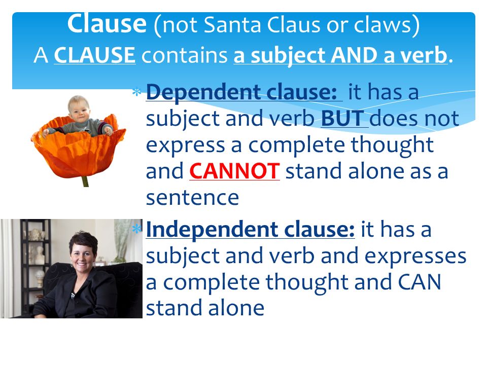  Dependent clause: it has a subject and verb BUT does not express a complete thought and CANNOT stand alone as a sentence  Independent clause: it has a subject and verb and expresses a complete thought and CAN stand alone Clause (not Santa Claus or claws) A CLAUSE contains a subject AND a verb.
