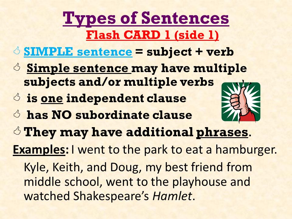 Types of Sentences Flash CARD 1 (side 1)  SIMPLE sentence = subject + verb  Simple sentence may have multiple subjects and/or multiple verbs  is one independent clause  has NO subordinate clause  They may have additional phrases.