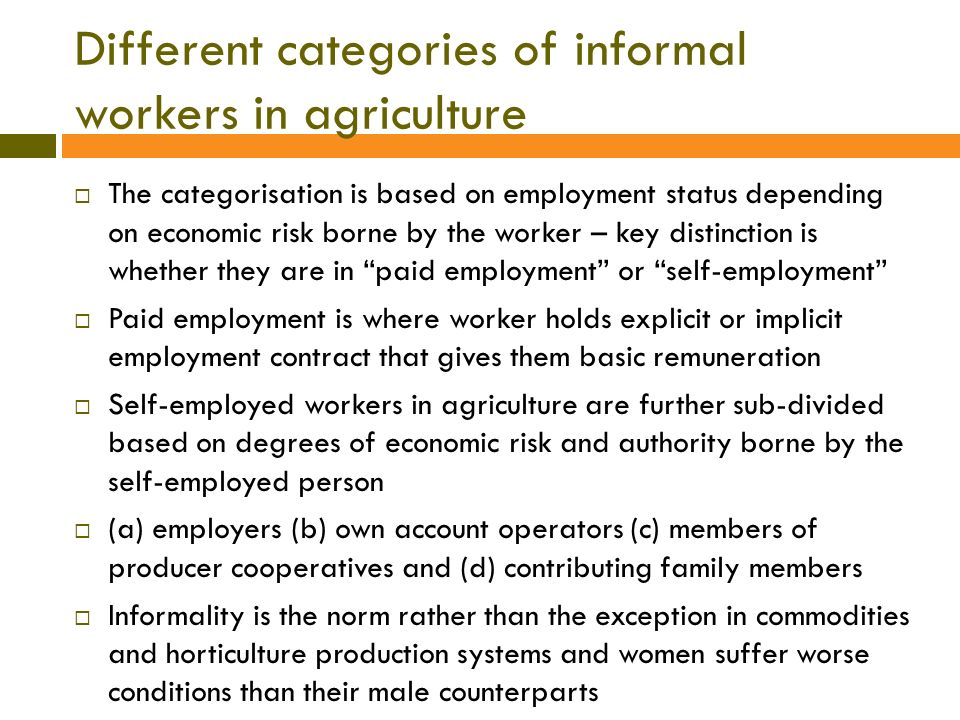 Different categories of informal workers in agriculture  The categorisation is based on employment status depending on economic risk borne by the worker – key distinction is whether they are in paid employment or self-employment  Paid employment is where worker holds explicit or implicit employment contract that gives them basic remuneration  Self-employed workers in agriculture are further sub-divided based on degrees of economic risk and authority borne by the self-employed person  (a) employers (b) own account operators (c) members of producer cooperatives and (d) contributing family members  Informality is the norm rather than the exception in commodities and horticulture production systems and women suffer worse conditions than their male counterparts
