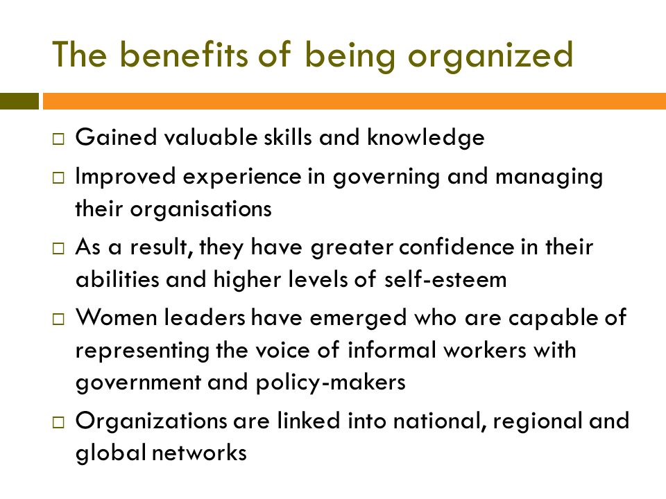 The benefits of being organized  Gained valuable skills and knowledge  Improved experience in governing and managing their organisations  As a result, they have greater confidence in their abilities and higher levels of self-esteem  Women leaders have emerged who are capable of representing the voice of informal workers with government and policy-makers  Organizations are linked into national, regional and global networks