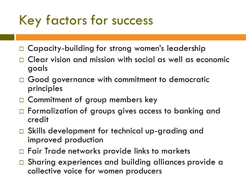 Key factors for success  Capacity-building for strong women’s leadership  Clear vision and mission with social as well as economic goals  Good governance with commitment to democratic principles  Commitment of group members key  Formalization of groups gives access to banking and credit  Skills development for technical up-grading and improved production  Fair Trade networks provide links to markets  Sharing experiences and building alliances provide a collective voice for women producers