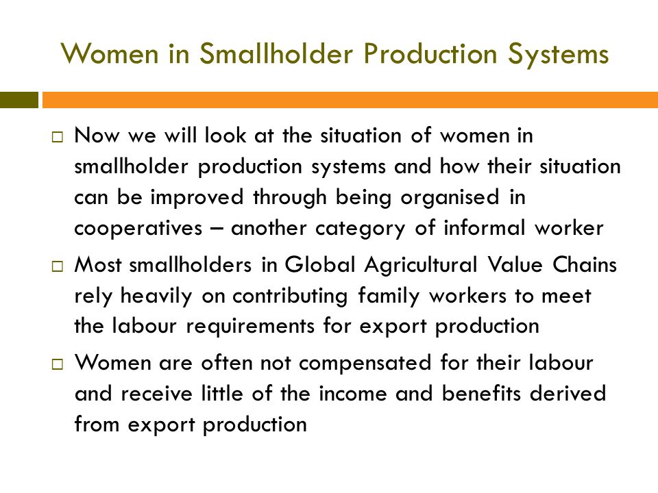 Women in Smallholder Production Systems  Now we will look at the situation of women in smallholder production systems and how their situation can be improved through being organised in cooperatives – another category of informal worker  Most smallholders in Global Agricultural Value Chains rely heavily on contributing family workers to meet the labour requirements for export production  Women are often not compensated for their labour and receive little of the income and benefits derived from export production