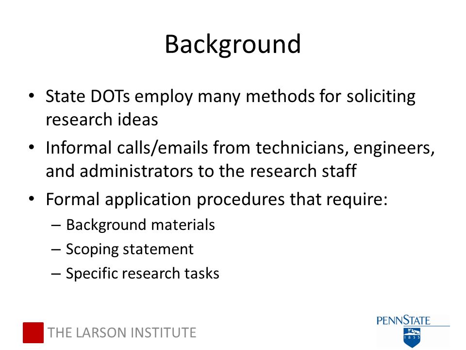 Background State DOTs employ many methods for soliciting research ideas Informal calls/ s from technicians, engineers, and administrators to the research staff Formal application procedures that require: – Background materials – Scoping statement – Specific research tasks THE LARSON INSTITUTE