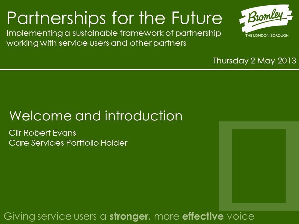 Partnerships for the Future Implementing a sustainable framework of partnership working with service users and other partners Thursday 2 May 2013 Giving service users a stronger, more effective voice Cllr Robert Evans Care Services Portfolio Holder Welcome and introduction