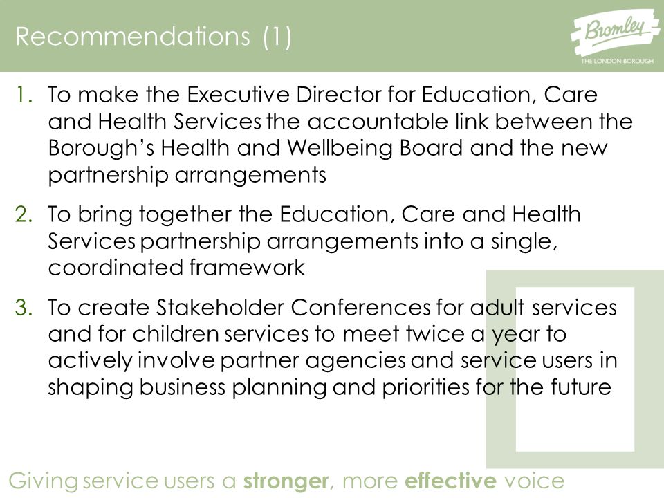 Giving service users a stronger, more effective voice Recommendations (1) 1.To make the Executive Director for Education, Care and Health Services the accountable link between the Borough’s Health and Wellbeing Board and the new partnership arrangements 2.To bring together the Education, Care and Health Services partnership arrangements into a single, coordinated framework 3.To create Stakeholder Conferences for adult services and for children services to meet twice a year to actively involve partner agencies and service users in shaping business planning and priorities for the future