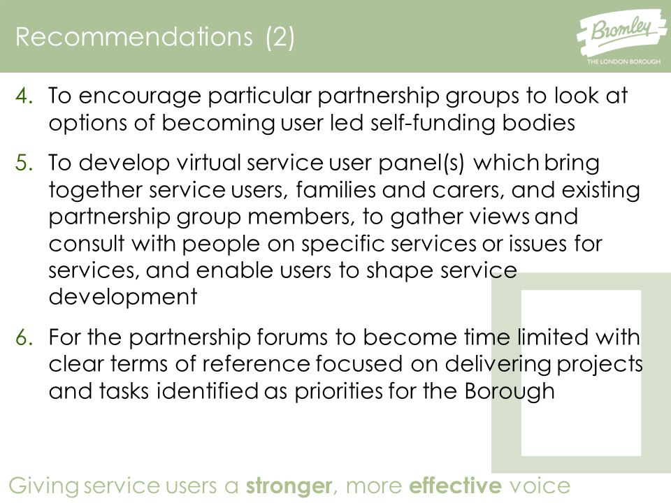 Giving service users a stronger, more effective voice Recommendations (2) 4.To encourage particular partnership groups to look at options of becoming user led self-funding bodies 5.To develop virtual service user panel(s) which bring together service users, families and carers, and existing partnership group members, to gather views and consult with people on specific services or issues for services, and enable users to shape service development 6.For the partnership forums to become time limited with clear terms of reference focused on delivering projects and tasks identified as priorities for the Borough