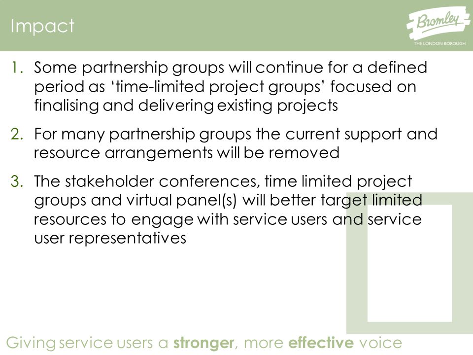 Giving service users a stronger, more effective voice Impact 1.Some partnership groups will continue for a defined period as ‘time-limited project groups’ focused on finalising and delivering existing projects 2.For many partnership groups the current support and resource arrangements will be removed 3.The stakeholder conferences, time limited project groups and virtual panel(s) will better target limited resources to engage with service users and service user representatives