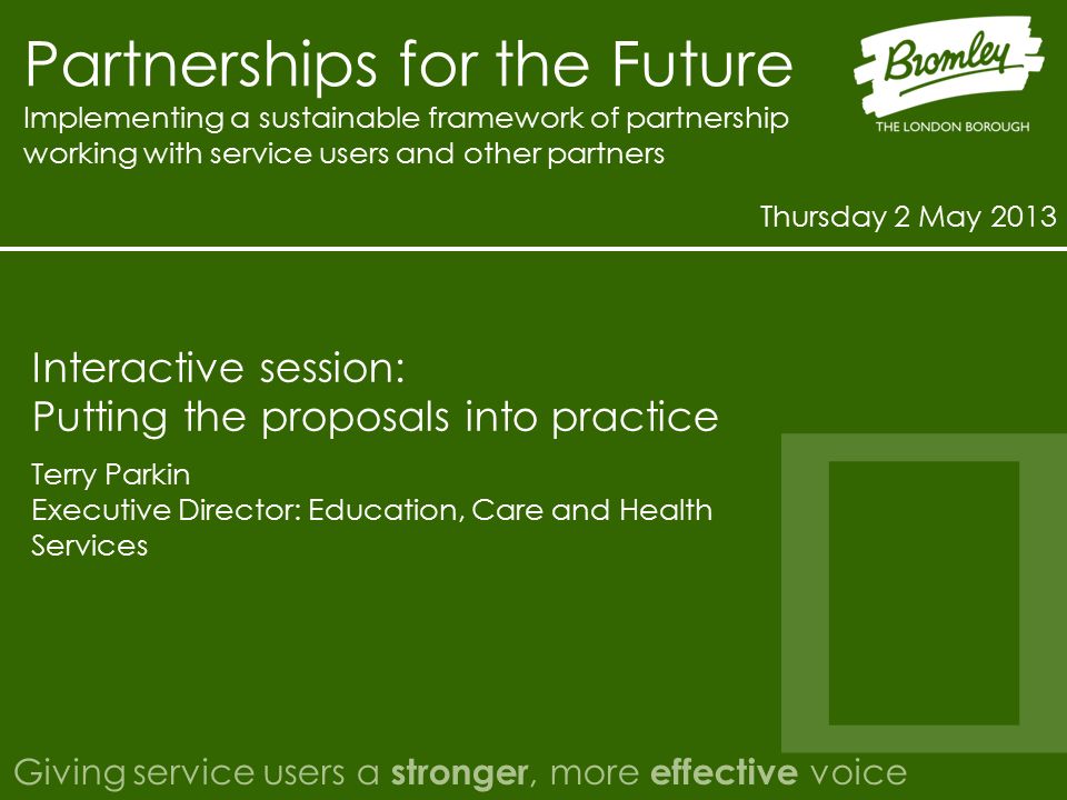 Partnerships for the Future Implementing a sustainable framework of partnership working with service users and other partners Thursday 2 May 2013 Giving service users a stronger, more effective voice Terry Parkin Executive Director: Education, Care and Health Services Interactive session: Putting the proposals into practice