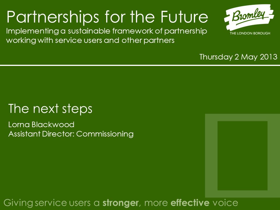 Partnerships for the Future Implementing a sustainable framework of partnership working with service users and other partners Thursday 2 May 2013 Giving service users a stronger, more effective voice Lorna Blackwood Assistant Director: Commissioning The next steps