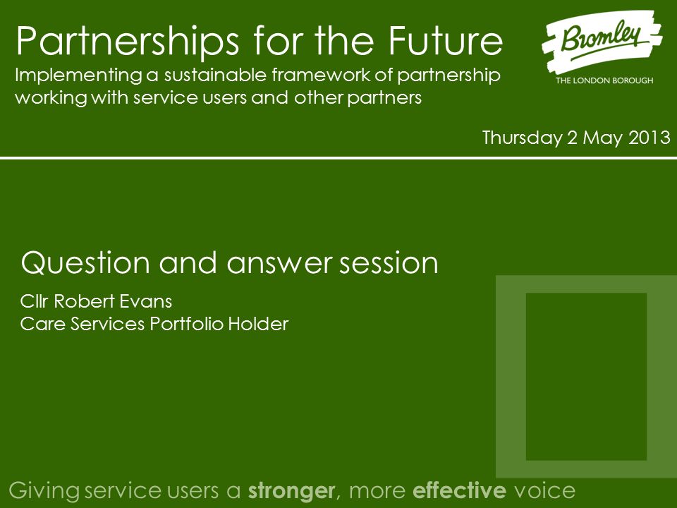 Partnerships for the Future Implementing a sustainable framework of partnership working with service users and other partners Thursday 2 May 2013 Giving service users a stronger, more effective voice Cllr Robert Evans Care Services Portfolio Holder Question and answer session