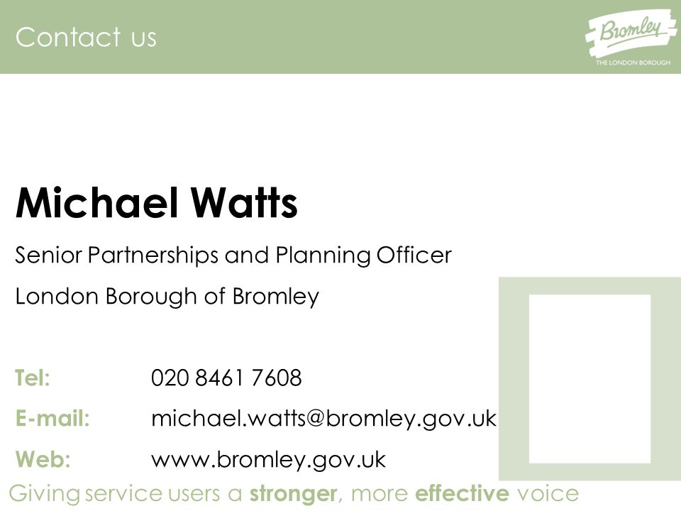 Giving service users a stronger, more effective voice Contact us Michael Watts Senior Partnerships and Planning Officer London Borough of Bromley Tel: Web: