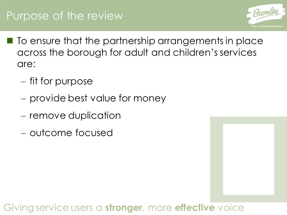 Giving service users a stronger, more effective voice To ensure that the partnership arrangements in place across the borough for adult and children’s services are:  fit for purpose  provide best value for money  remove duplication  outcome focused Purpose of the review