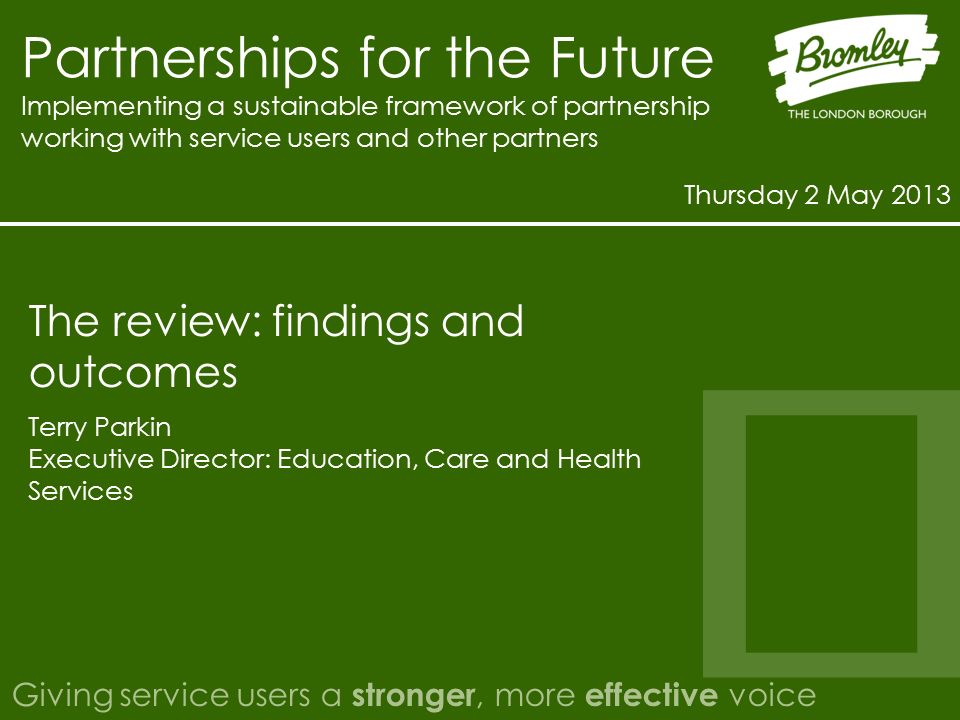 Partnerships for the Future Implementing a sustainable framework of partnership working with service users and other partners Thursday 2 May 2013 Giving service users a stronger, more effective voice Terry Parkin Executive Director: Education, Care and Health Services The review: findings and outcomes