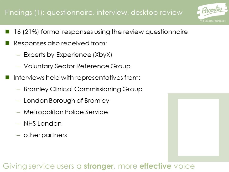 Giving service users a stronger, more effective voice 16 (21%) formal responses using the review questionnaire Responses also received from:  Experts by Experience (XbyX)  Voluntary Sector Reference Group Interviews held with representatives from:  Bromley Clinical Commissioning Group  London Borough of Bromley  Metropolitan Police Service  NHS London  other partners Findings (1): questionnaire, interview, desktop review