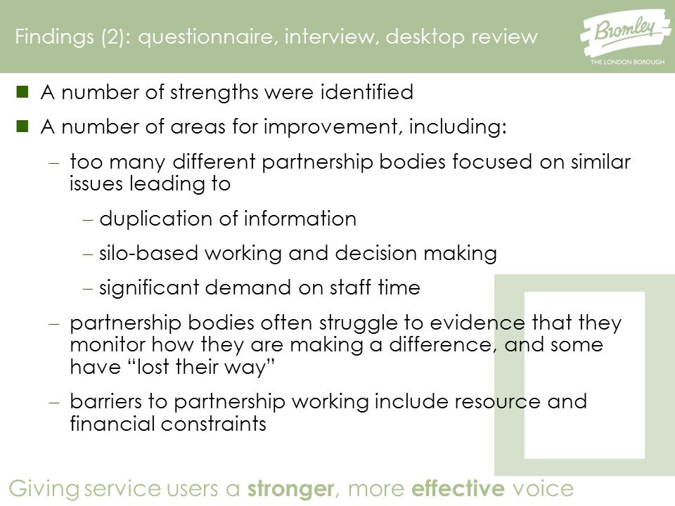 Giving service users a stronger, more effective voice Findings (2): questionnaire, interview, desktop review A number of strengths were identified A number of areas for improvement, including:  too many different partnership bodies focused on similar issues leading to  duplication of information  silo-based working and decision making  significant demand on staff time  partnership bodies often struggle to evidence that they monitor how they are making a difference, and some have lost their way  barriers to partnership working include resource and financial constraints