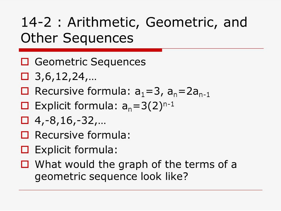 14-2 : Arithmetic, Geometric, and Other Sequences  Geometric Sequences  3,6,12,24,…  Recursive formula: a 1 =3, a n =2a n-1  Explicit formula: a n =3(2) n-1  4,-8,16,-32,…  Recursive formula:  Explicit formula:  What would the graph of the terms of a geometric sequence look like