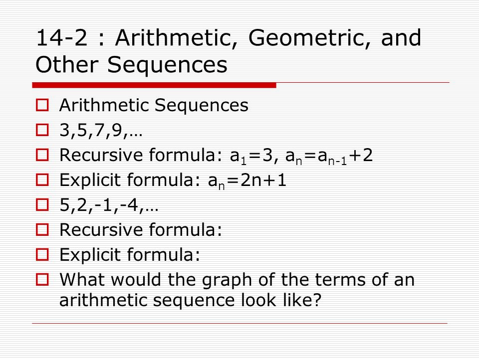 14-2 : Arithmetic, Geometric, and Other Sequences  Arithmetic Sequences  3,5,7,9,…  Recursive formula: a 1 =3, a n =a n-1 +2  Explicit formula: a n =2n+1  5,2,-1,-4,…  Recursive formula:  Explicit formula:  What would the graph of the terms of an arithmetic sequence look like
