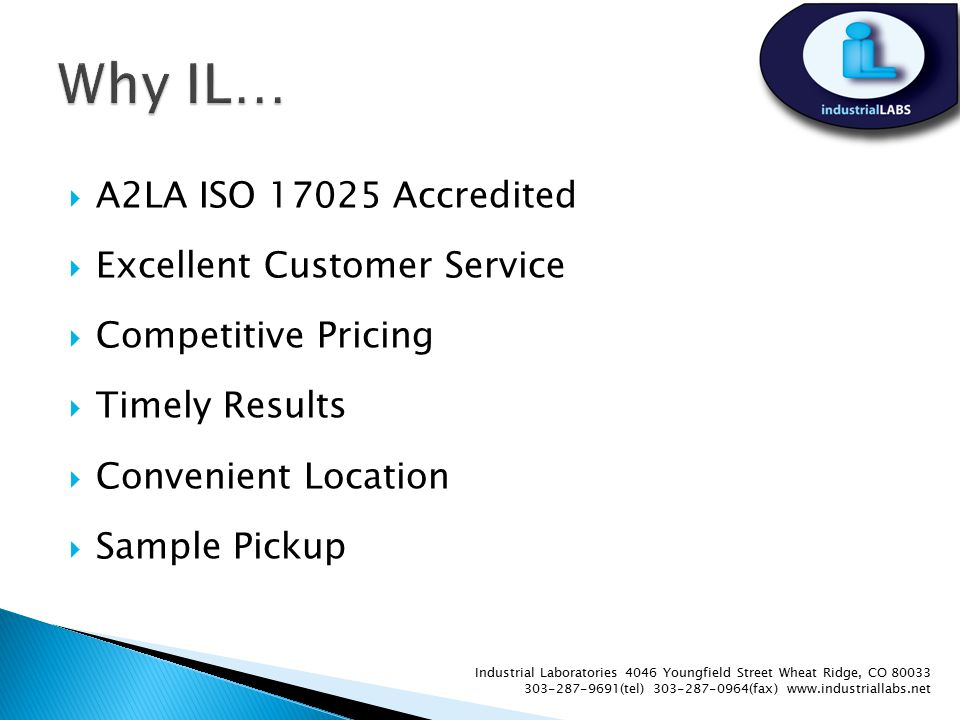  A2LA ISO Accredited  Excellent Customer Service  Competitive Pricing  Timely Results  Convenient Location  Sample Pickup Industrial Laboratories 4046 Youngfield Street Wheat Ridge, CO (tel) (fax)