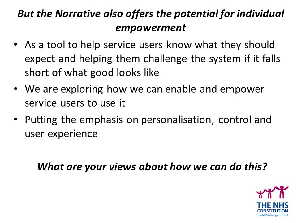 But the Narrative also offers the potential for individual empowerment As a tool to help service users know what they should expect and helping them challenge the system if it falls short of what good looks like We are exploring how we can enable and empower service users to use it Putting the emphasis on personalisation, control and user experience What are your views about how we can do this