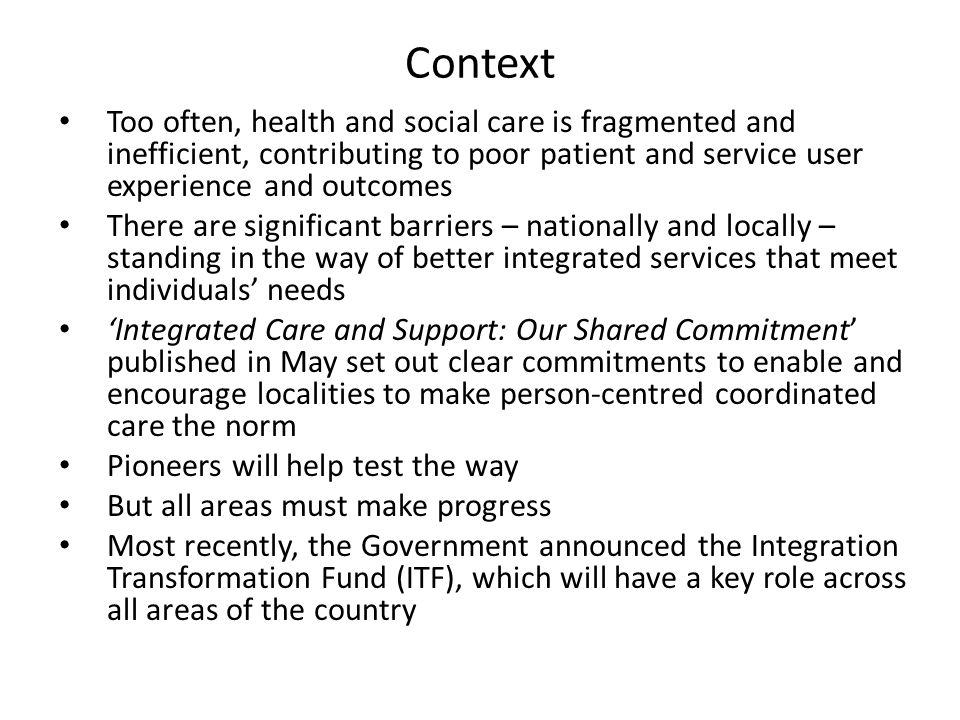Context Too often, health and social care is fragmented and inefficient, contributing to poor patient and service user experience and outcomes There are significant barriers – nationally and locally – standing in the way of better integrated services that meet individuals’ needs ‘Integrated Care and Support: Our Shared Commitment’ published in May set out clear commitments to enable and encourage localities to make person-centred coordinated care the norm Pioneers will help test the way But all areas must make progress Most recently, the Government announced the Integration Transformation Fund (ITF), which will have a key role across all areas of the country