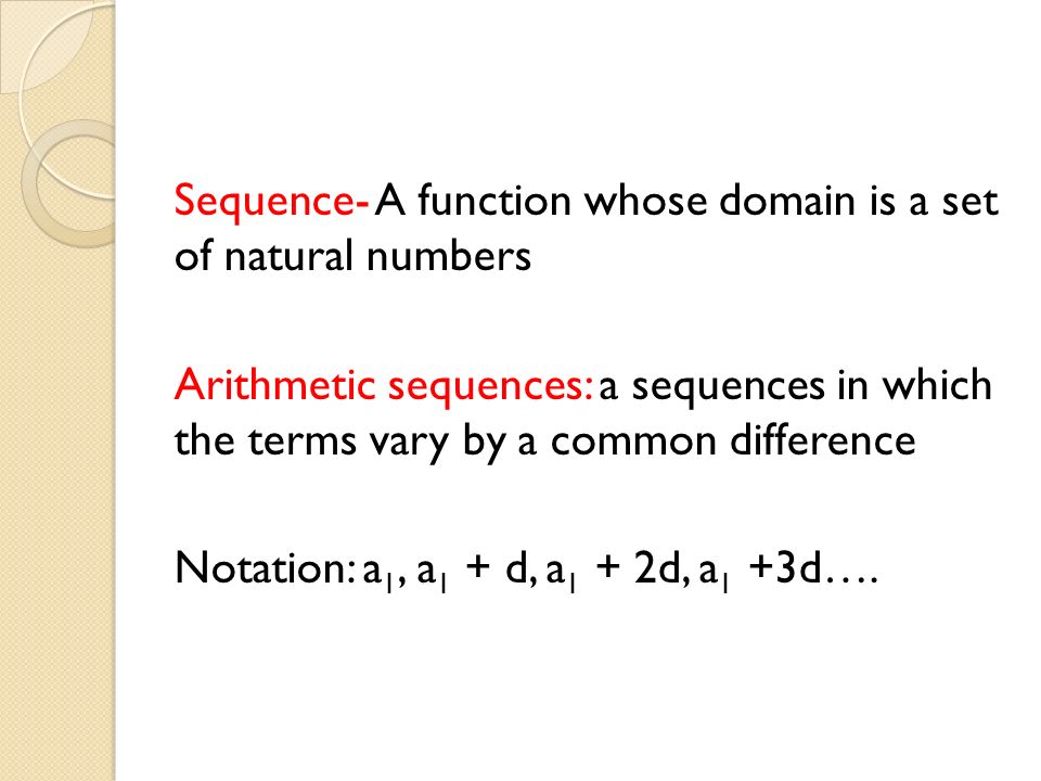 Sequence- A function whose domain is a set of natural numbers Arithmetic sequences: a sequences in which the terms vary by a common difference Notation: a 1, a 1 + d, a 1 + 2d, a 1 +3d….
