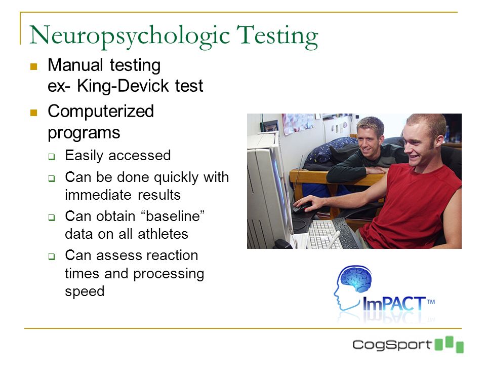 Neuropsychologic Testing Manual testing ex- King-Devick test Computerized programs  Easily accessed  Can be done quickly with immediate results  Can obtain baseline data on all athletes  Can assess reaction times and processing speed