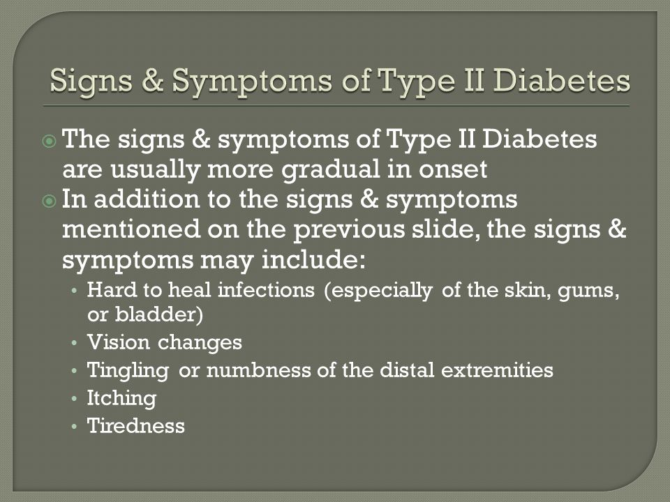  The signs & symptoms of Type II Diabetes are usually more gradual in onset  In addition to the signs & symptoms mentioned on the previous slide, the signs & symptoms may include: Hard to heal infections (especially of the skin, gums, or bladder) Vision changes Tingling or numbness of the distal extremities Itching Tiredness