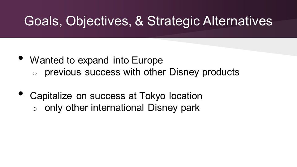 Goals, Objectives, & Strategic Alternatives Wanted to expand into Europe o previous success with other Disney products Capitalize on success at Tokyo location o only other international Disney park