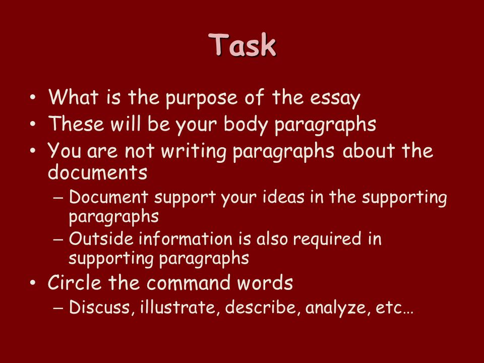 Task What is the purpose of the essay These will be your body paragraphs You are not writing paragraphs about the documents – Document support your ideas in the supporting paragraphs – Outside information is also required in supporting paragraphs Circle the command words – Discuss, illustrate, describe, analyze, etc…