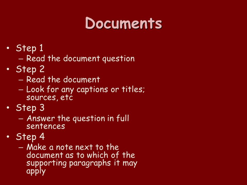 Documents Step 1 – Read the document question Step 2 – Read the document – Look for any captions or titles; sources, etc Step 3 – Answer the question in full sentences Step 4 – Make a note next to the document as to which of the supporting paragraphs it may apply