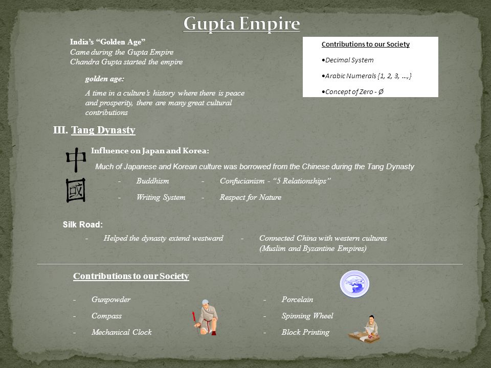 India’s Golden Age Came during the Gupta Empire Chandra Gupta started the empire golden age: A time in a culture’s history where there is peace and prosperity, there are many great cultural contributions Contributions to our Society  Decimal System  Arabic Numerals {1, 2, 3, …,}  Concept of Zero - Ø III.