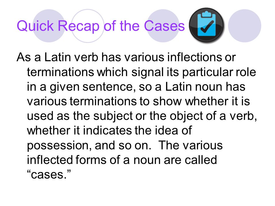 Quick Recap of the Cases As a Latin verb has various inflections or terminations which signal its particular role in a given sentence, so a Latin noun has various terminations to show whether it is used as the subject or the object of a verb, whether it indicates the idea of possession, and so on.