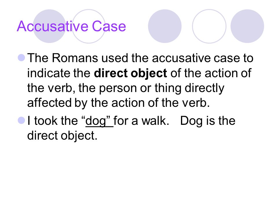 Accusative Case The Romans used the accusative case to indicate the direct object of the action of the verb, the person or thing directly affected by the action of the verb.