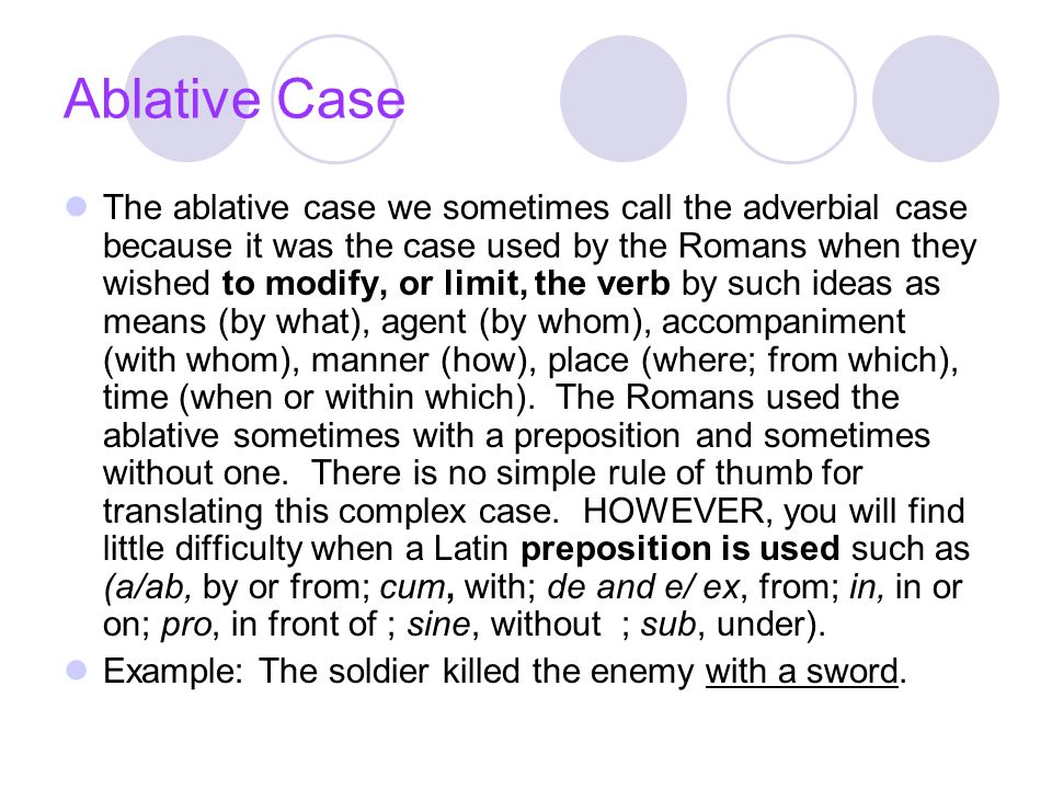 Ablative Case The ablative case we sometimes call the adverbial case because it was the case used by the Romans when they wished to modify, or limit, the verb by such ideas as means (by what), agent (by whom), accompaniment (with whom), manner (how), place (where; from which), time (when or within which).