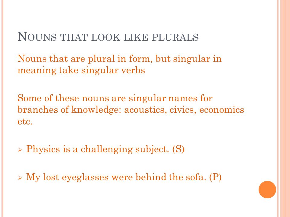 N OUNS THAT LOOK LIKE PLURALS Nouns that are plural in form, but singular in meaning take singular verbs Some of these nouns are singular names for branches of knowledge: acoustics, civics, economics etc.