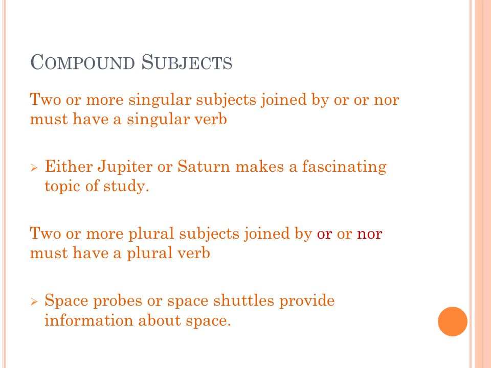 C OMPOUND S UBJECTS Two or more singular subjects joined by or or nor must have a singular verb  Either Jupiter or Saturn makes a fascinating topic of study.