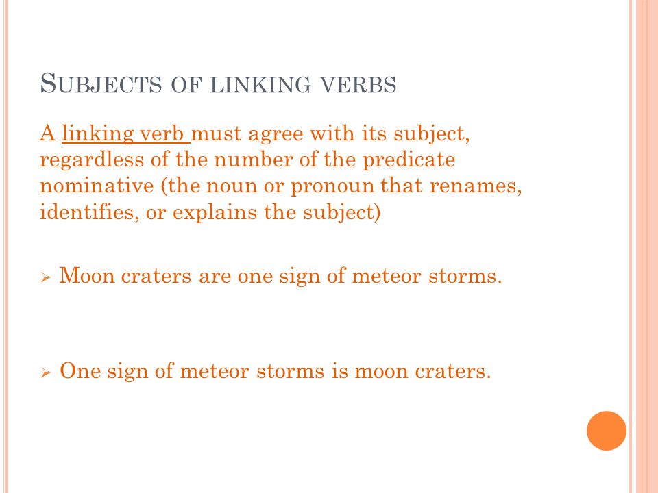S UBJECTS OF LINKING VERBS A linking verb must agree with its subject, regardless of the number of the predicate nominative (the noun or pronoun that renames, identifies, or explains the subject)  Moon craters are one sign of meteor storms.